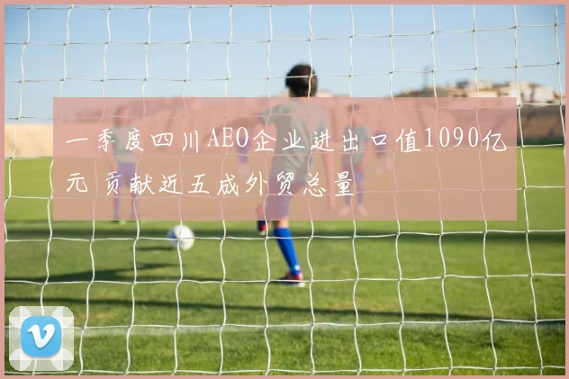 一季度四川AEO企业进出口值1090亿元 贡献近五成外贸总量