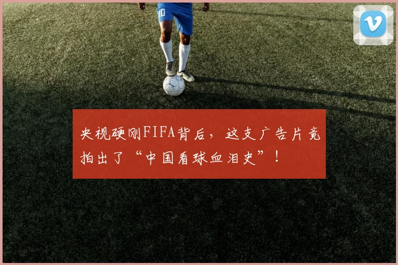 央视硬刚FIFA背后，这支广告片竟拍出了“中国看球血泪史”！