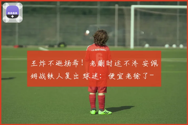王炸不逊杨希！老蒯时运不济 安佩姆战铁人复出 球迷：便宜老徐了