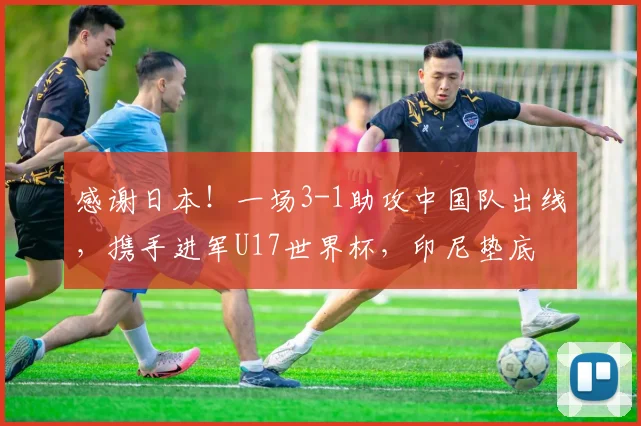 感谢日本！一场3-1助攻中国队出线，携手进军U17世界杯，印尼垫底