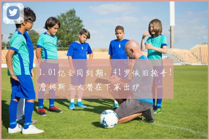 1.01亿合同到期，41岁依旧抢手！詹姆斯三大潜在下家出炉