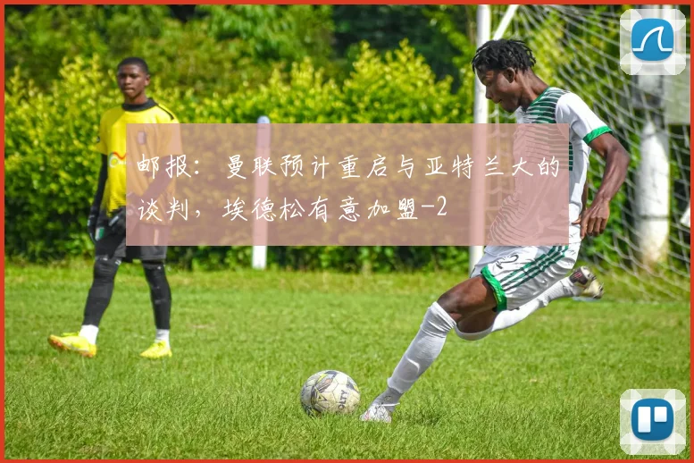 邮报：曼联预计重启与亚特兰大的谈判，埃德松有意加盟