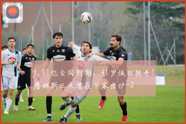1.01亿合同到期，41岁依旧抢手！詹姆斯三大潜在下家出炉