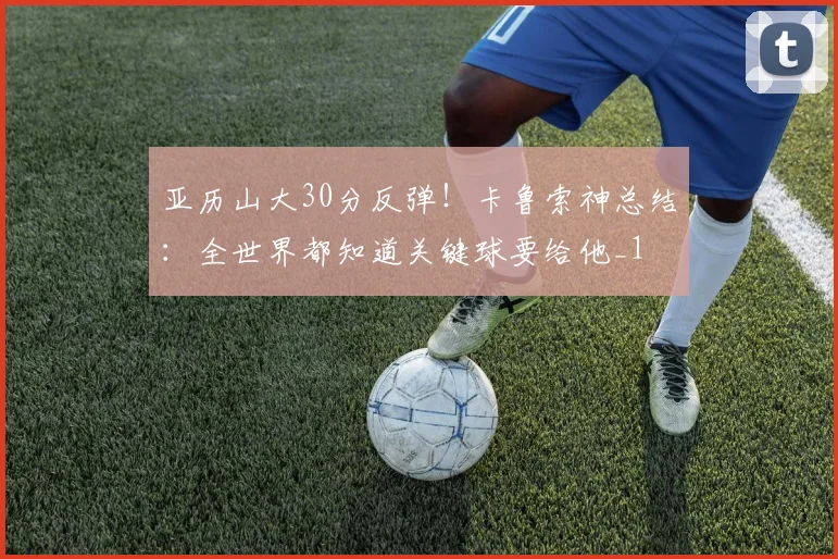 亚历山大30分反弹！卡鲁索神总结：全世界都知道关键球要给他_1